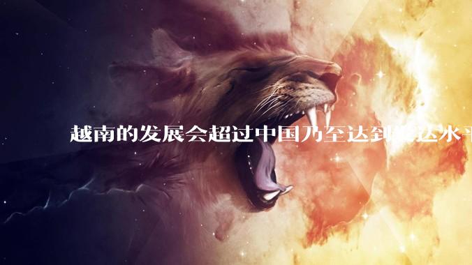 越南的发展会超过中国乃至达到发达水平吗？