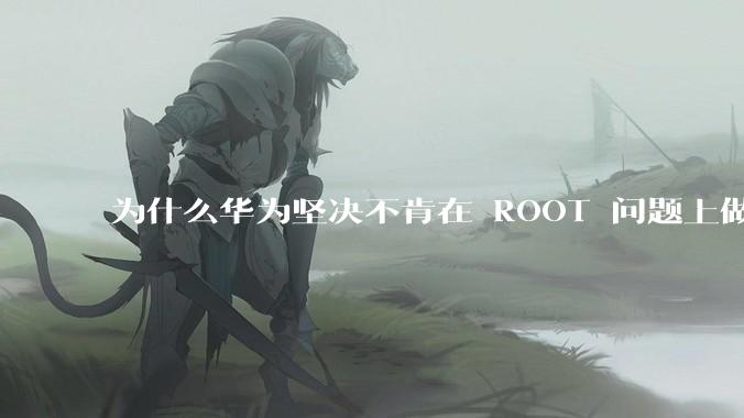 为什么华为坚决不肯在 ROOT 问题上做出让步？