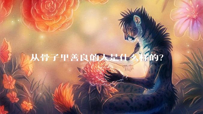 从骨子里善良的人是什么样的？
