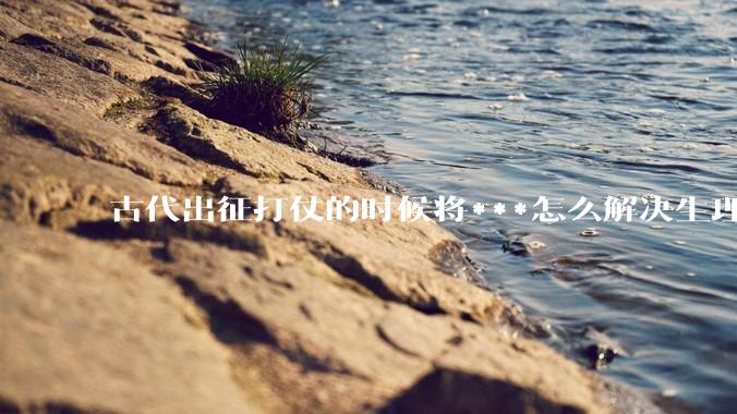 古代出征打仗的时候将***怎么解决生理饥渴的？