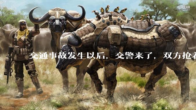交通事故发生以后，交警来了，双方抢着说话是否有必要？