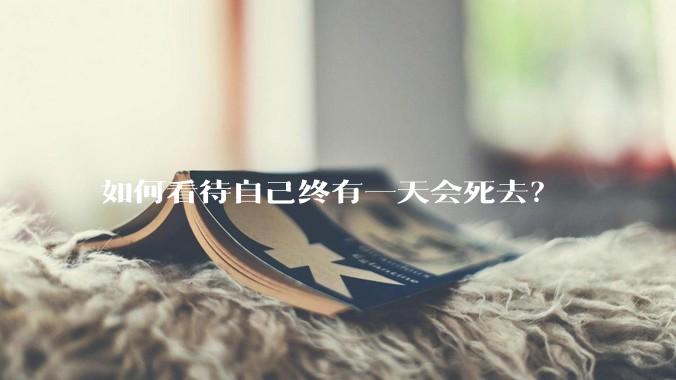 如何看待自己终有一天会死去？