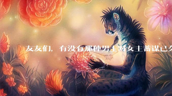友友们，有没有那种男主对女主蓄谋已久的甜文啊？