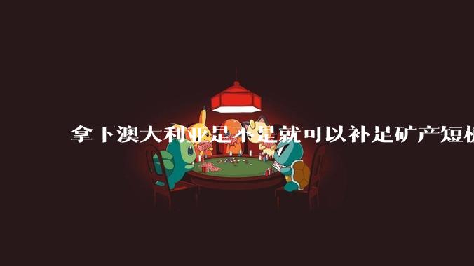 拿下澳大利亚是不是就可以补足矿产短板？