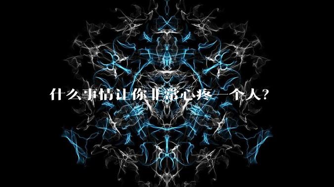 什么事情让你非常心疼一个人？