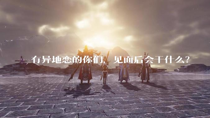 有异地恋的你们，见面后会干什么？