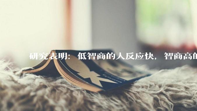 研究表明：低智商的人反应快，智商高的人往往反应更慢。为啥？