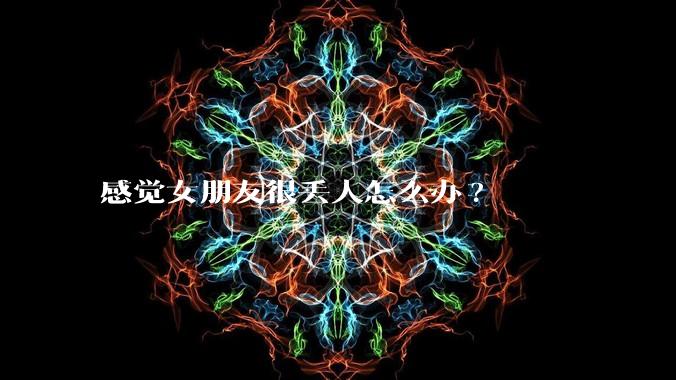 感觉女朋友很丢人怎么办?