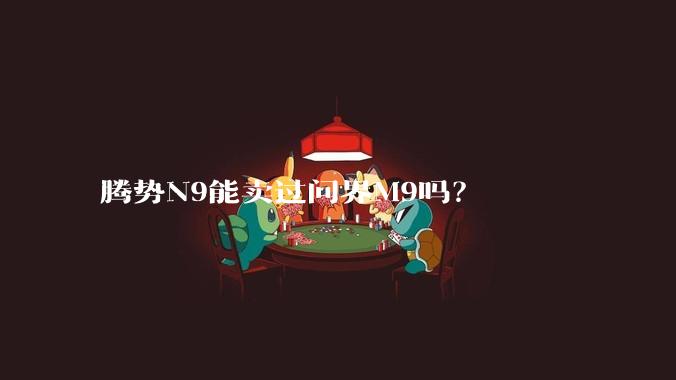 腾势N9能卖过问界M9吗？