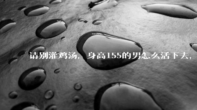 请别灌鸡汤，身高155的男怎么活下去，还有必要活下去吗？